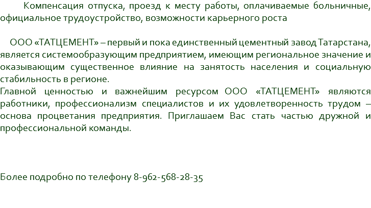  Компенсация отпуска, проезд к месту работы, оплачиваемые больничные, официальное трудоустройство, возможности карьерного роста ООО «ТАТЦЕМЕНТ» – первый и пока единственный цементный завод Татарстана, является системообразующим предприятием, имеющим региональное значение и оказывающим существенное влияние на занятость населения и социальную стабильность в регионе. Главной ценностью и важнейшим ресурсом ООО «ТАТЦЕМЕНТ» являются работники, профессионализм специалистов и их удовлетворенность трудом – основа процветания предприятия. Приглашаем Вас стать частью дружной и профессиональной команды. Более подробно по телефону 8-962-568-28-35 